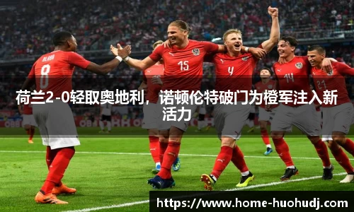 荷兰2-0轻取奥地利，诺顿伦特破门为橙军注入新活力